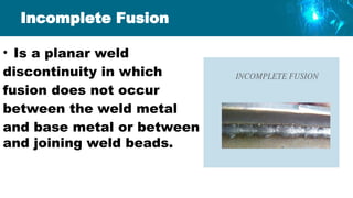 Incomplete Fusion
• Is a planar weld
discontinuity in which
fusion does not occur
between the weld metal
and base metal or between
and joining weld beads.
 