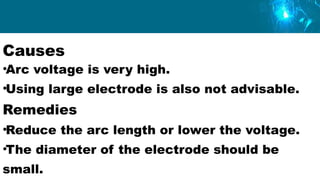 Causes
•Arc voltage is very high.
•Using large electrode is also not advisable.
Remedies
•Reduce the arc length or lower the voltage.
•The diameter of the electrode should be
small.
 