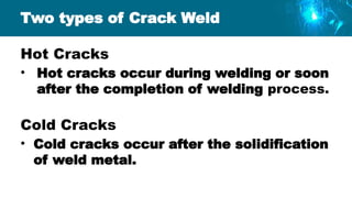 Two types of Crack Weld
Hot Cracks
• Hot cracks occur during welding or soon
after the completion of welding process.
Cold Cracks
• Cold cracks occur after the solidification
of weld metal.
 