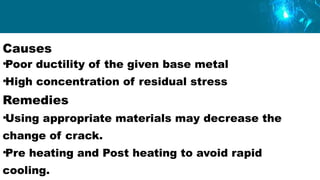 Causes
•Poor ductility of the given base metal
•High concentration of residual stress
Remedies
•Using appropriate materials may decrease the
change of crack.
•Pre heating and Post heating to avoid rapid
cooling.
 