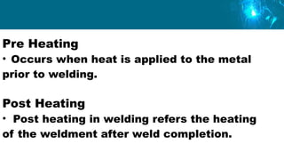Pre Heating
• Occurs when heat is applied to the metal
prior to welding.
Post Heating
• Post heating in welding refers the heating
of the weldment after weld completion.
 