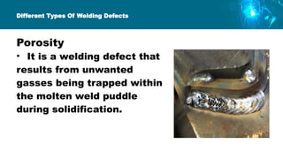 Different Types Of Welding Defects
Porosity
• It is a welding defect that
results from unwanted
gasses being trapped within
the molten weld puddle
during solidification.
 