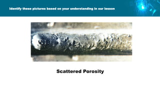 Identify these pictures based on your understanding in our lesson
Scattered Porosity
 