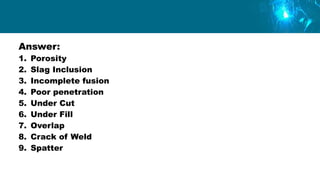 Answer:
1. Porosity
2. Slag Inclusion
3. Incomplete fusion
4. Poor penetration
5. Under Cut
6. Under Fill
7. Overlap
8. Crack of Weld
9. Spatter
 