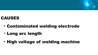 CAUSES
• Contaminated welding electrode
• Long arc length
• High voltage of welding machine
 
