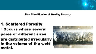Four Classification of Welding Porosity
1. Scattered Porosity
• Occurs where several
pores of different sizes
are distributed irregularly
in the volume of the weld
metal.
 