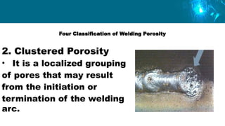 Four Classification of Welding Porosity
2. Clustered Porosity
• It is a localized grouping
of pores that may result
from the initiation or
termination of the welding
arc.
 
