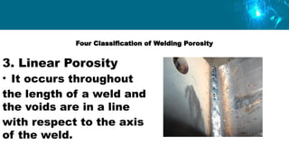 Four Classification of Welding Porosity
3. Linear Porosity
• It occurs throughout
the length of a weld and
the voids are in a line
with respect to the axis
of the weld.
 