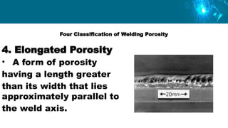 Four Classification of Welding Porosity
4. Elongated Porosity
• A form of porosity
having a length greater
than its width that lies
approximately parallel to
the weld axis.
 