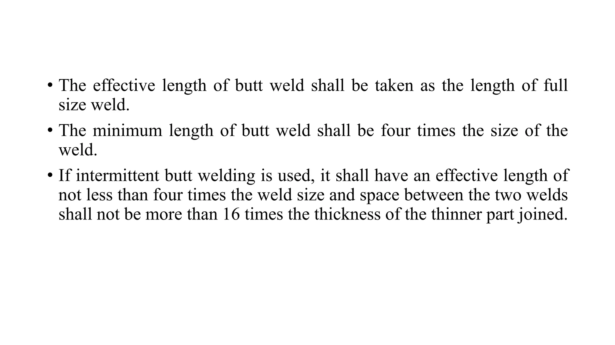 • The effective length of butt weld shall be taken as the length of full
size weld.
• The minimum length of butt weld shall be four times the size of the
weld.
• If intermittent butt welding is used, it shall have an effective length of
not less than four times the weld size and space between the two welds
shall not be more than 16 times the thickness of the thinner part joined.
 