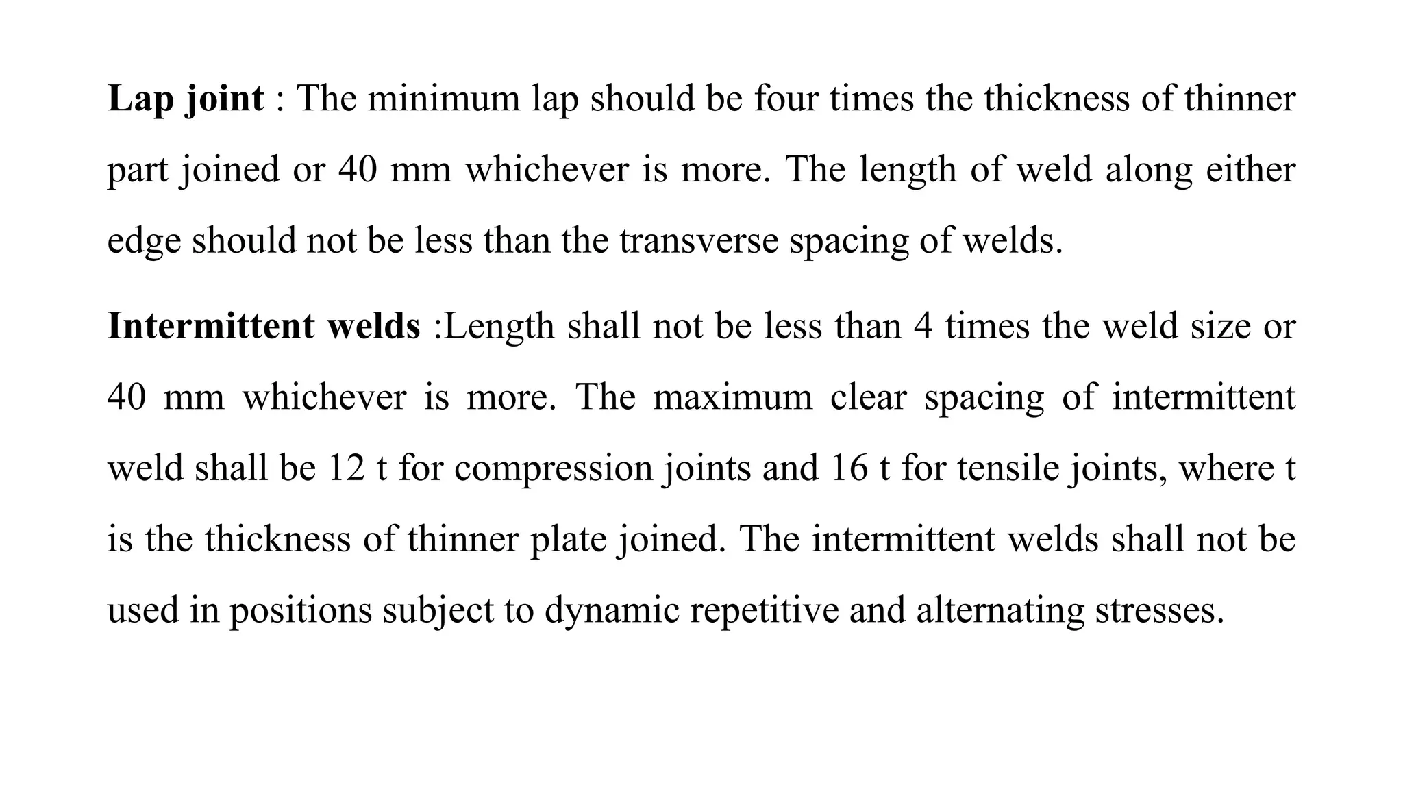 Lap joint : The minimum lap should be four times the thickness of thinner
part joined or 40 mm whichever is more. The length of weld along either
edge should not be less than the transverse spacing of welds.
Intermittent welds :Length shall not be less than 4 times the weld size or
40 mm whichever is more. The maximum clear spacing of intermittent
weld shall be 12 t for compression joints and 16 t for tensile joints, where t
is the thickness of thinner plate joined. The intermittent welds shall not be
used in positions subject to dynamic repetitive and alternating stresses.
 