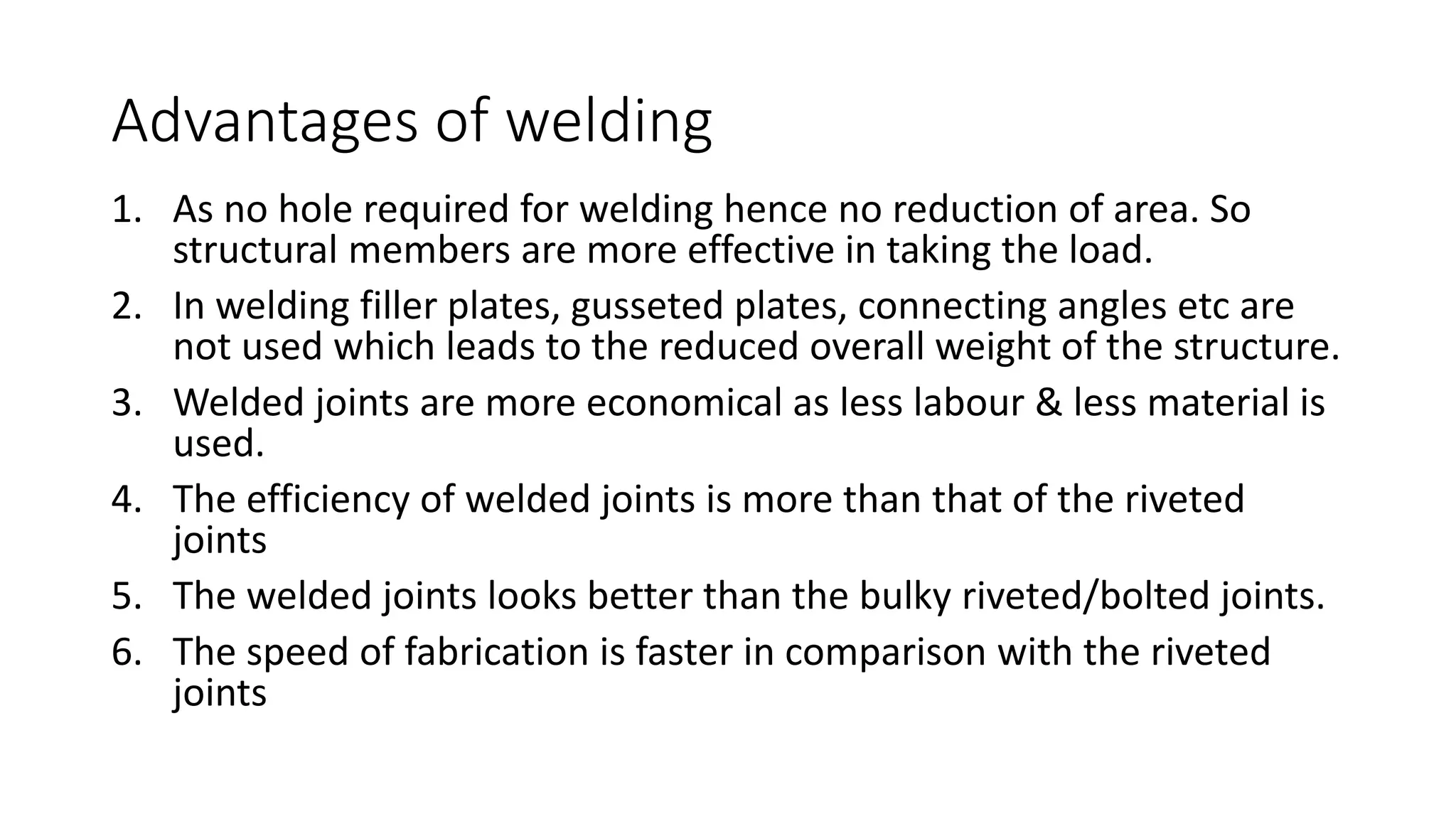 Advantages of welding
1. As no hole required for welding hence no reduction of area. So
structural members are more effective in taking the load.
2. In welding filler plates, gusseted plates, connecting angles etc are
not used which leads to the reduced overall weight of the structure.
3. Welded joints are more economical as less labour & less material is
used.
4. The efficiency of welded joints is more than that of the riveted
joints
5. The welded joints looks better than the bulky riveted/bolted joints.
6. The speed of fabrication is faster in comparison with the riveted
joints
 
