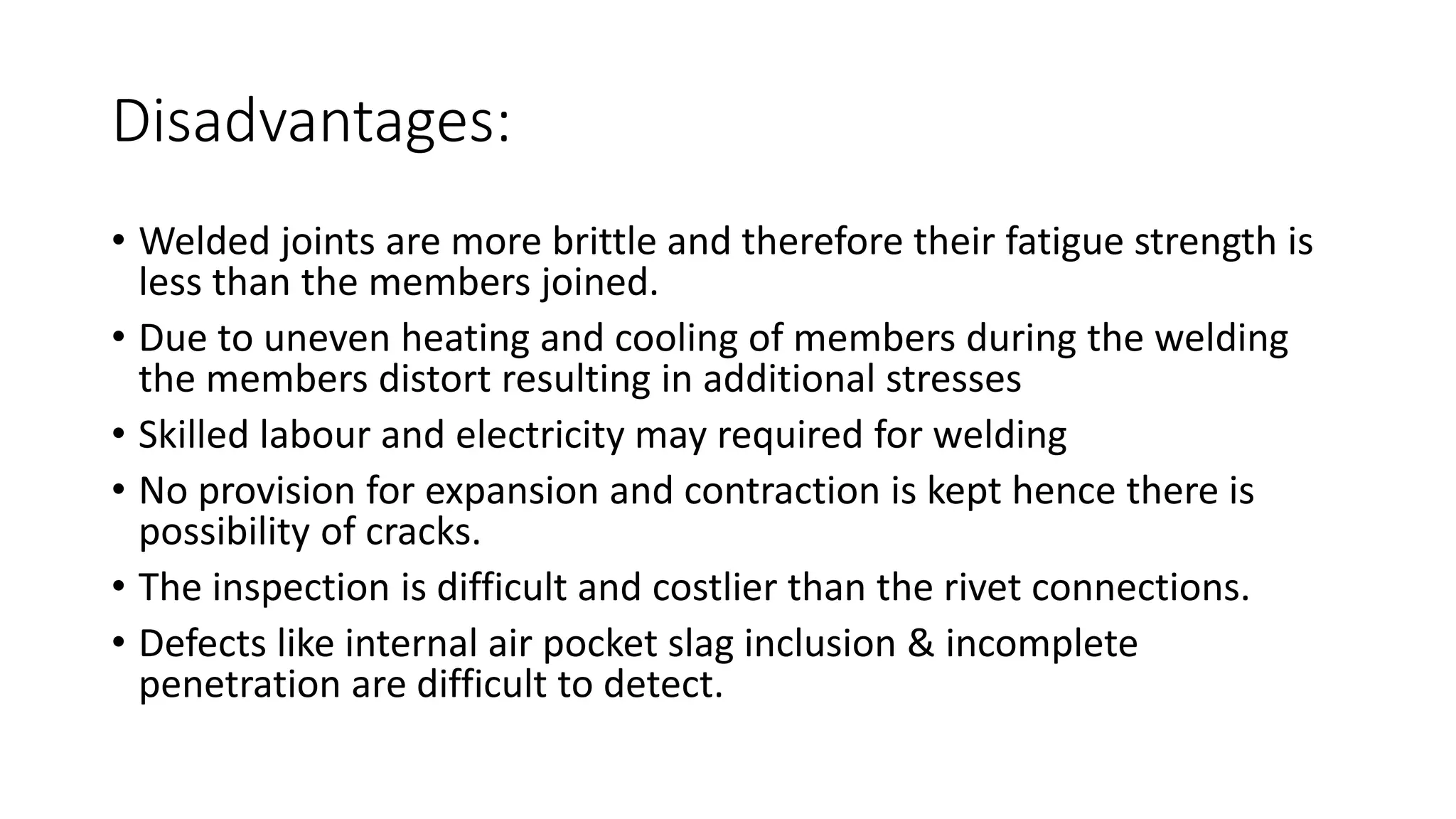 Disadvantages:
• Welded joints are more brittle and therefore their fatigue strength is
less than the members joined.
• Due to uneven heating and cooling of members during the welding
the members distort resulting in additional stresses
• Skilled labour and electricity may required for welding
• No provision for expansion and contraction is kept hence there is
possibility of cracks.
• The inspection is difficult and costlier than the rivet connections.
• Defects like internal air pocket slag inclusion & incomplete
penetration are difficult to detect.
 