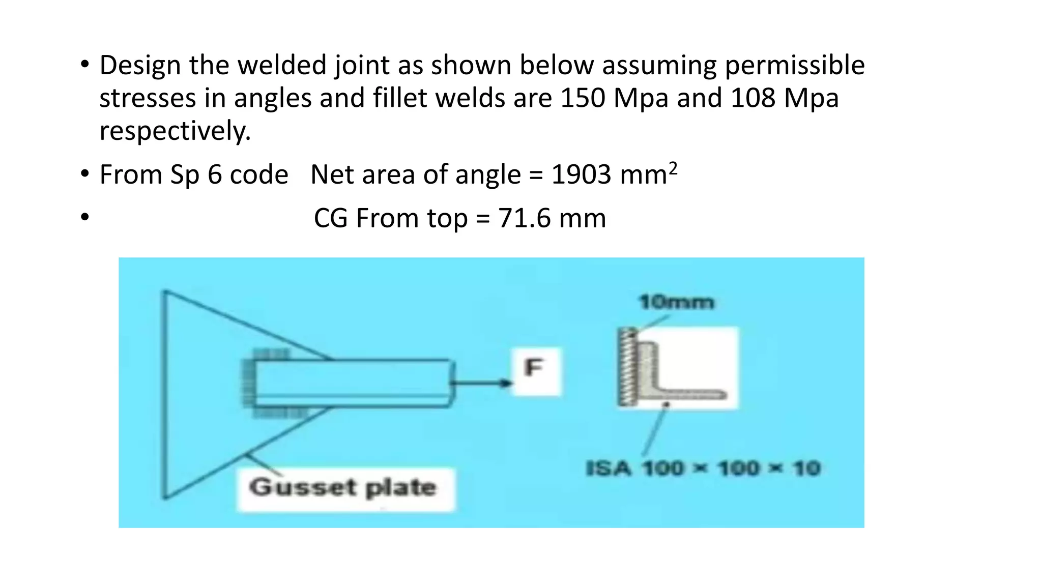 • Design the welded joint as shown below assuming permissible
stresses in angles and fillet welds are 150 Mpa and 108 Mpa
respectively.
• From Sp 6 code Net area of angle = 1903 mm2
• CG From top = 71.6 mm
 