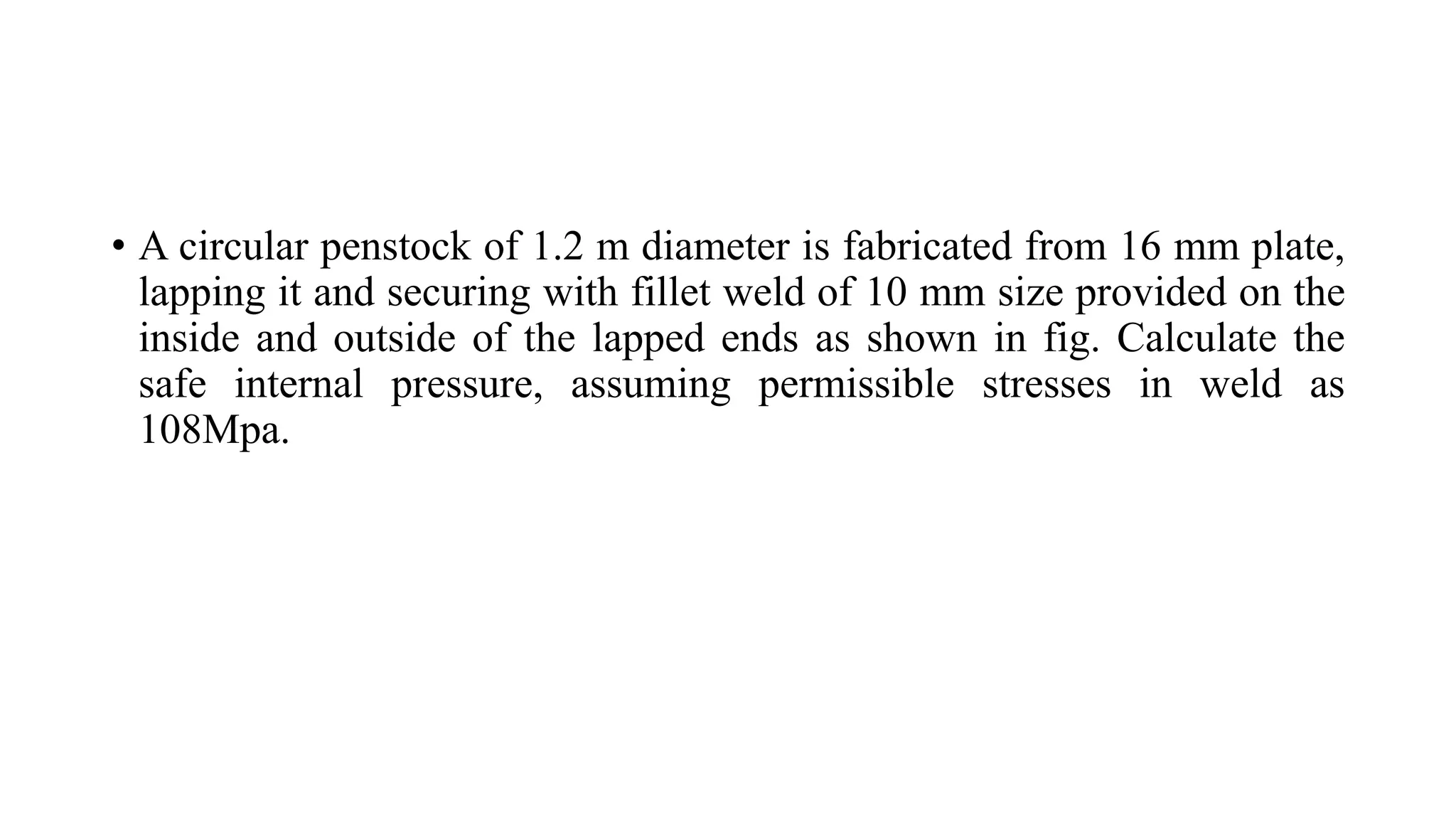 • A circular penstock of 1.2 m diameter is fabricated from 16 mm plate,
lapping it and securing with fillet weld of 10 mm size provided on the
inside and outside of the lapped ends as shown in fig. Calculate the
safe internal pressure, assuming permissible stresses in weld as
108Mpa.
 