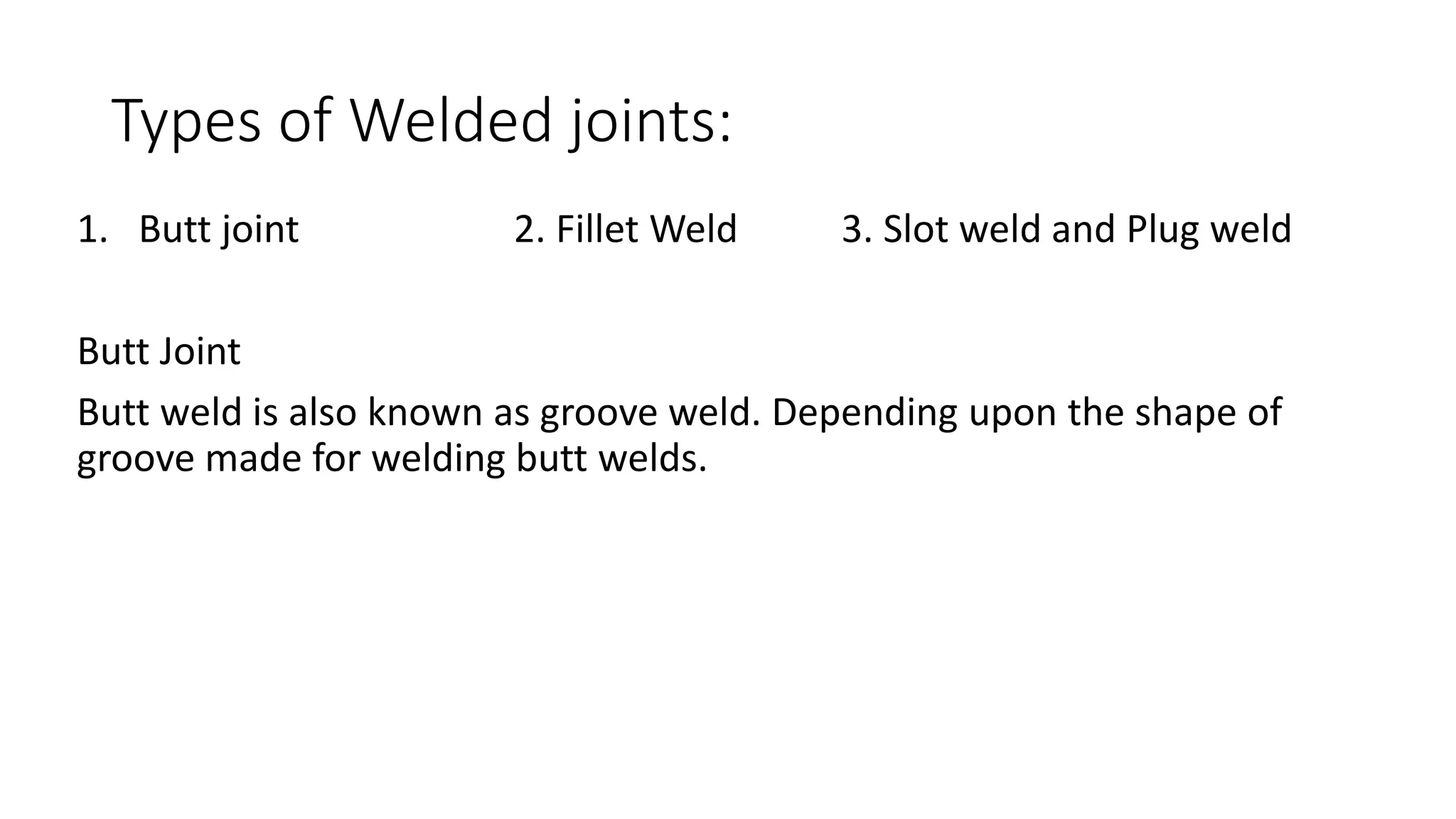 Types of Welded joints:
1. Butt joint 2. Fillet Weld 3. Slot weld and Plug weld
Butt Joint
Butt weld is also known as groove weld. Depending upon the shape of
groove made for welding butt welds.
 