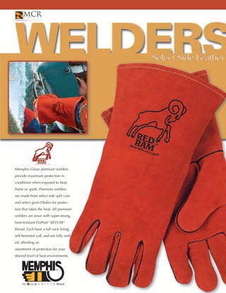 Memphis Glove premium welders
provide maximum protection in
conditions when exposed to heat,
flame or spark. Premium welders
are made from select side split cow
and select grain Elkskin for protec-
tion that takes the heat. All premium
welders are sewn with super-strong,
heat-resistant DuPont™ KEVLAR®
thread. Each have a full sock lining,
self-hemmed cuff, and are fully welt-
ed, affording an
assortment of protection for your
desired level of heat environments.




    An                      Brand
 