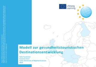 Modell zur gesundheitstouristischen
Destinationsentwicklung
Telle Tuominen
Susanna Saari
Turku University of Applied Sciences
2014
WelDestprojecthasbeenfundedwithsupportfromtheEuropeanCommission.ThiseHandbookreflectstheviewsonlyofthe
author,andtheCommissioncannotbeheldresponsibleforanyusewhichmaybemadeoftheinformationcontainedtherein.
ProjectNr.:527775-LLP-1-2012-1-FI-ERASMUS-ECUE
Project:WelDestHealthandWell-BeinginTourismDestination
 