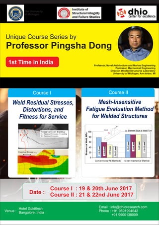 Unique Course Series by
1st Time in India
Professor Pingsha Dong
Professor, Naval Architecture and Marine Engineering
Professor, Mechanical Engineering
Director, Welded Structures Laboratory
University of Michigan, Ann Arbor, MI
Course I
Weld Residual Stresses,
Distortions, and
Fitness for Service
B
A
R esidual S tress (s xx )
Stress C orrosion C racking:
A: R esidual Stresses + Loading
B: R esidual Stresses
Course II
Mesh-Insensitive
Fatigue Evaluation Method
for Welded Structures
Venue :
Hotel Goldﬁnch
Bangalore, India
Email : info@dhioresearch.com
Phone : +91 9591994642
+91 9900138009
Course I : 19 & 20th June 2017
Course II : 21 & 22nd June 2017Date :
The University
of Michigan
 