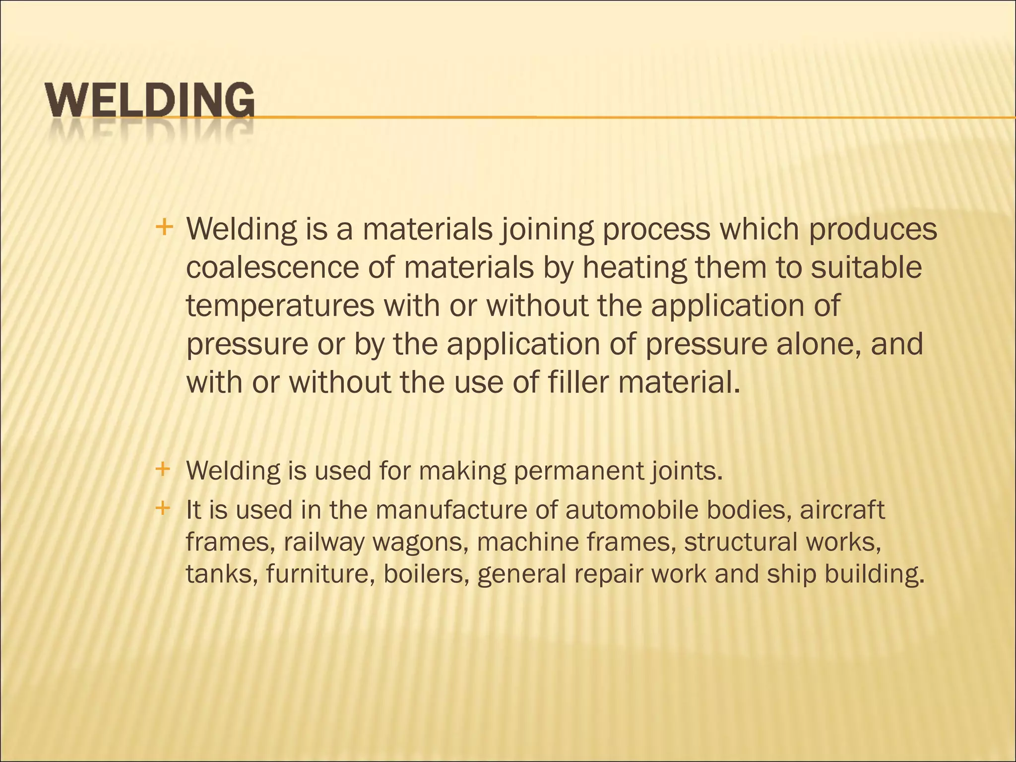 Welding is a materials joining process which produces coalescence of materials by heating them to suitable temperatures with or without the application of pressure or by the application of pressure alone, and with or without the use of filler material.  Welding is used for making permanent joints.  It is used in the manufacture of automobile bodies, aircraft frames, railway wagons, machine frames, structural works, tanks, furniture, boilers, general repair work and ship building. 