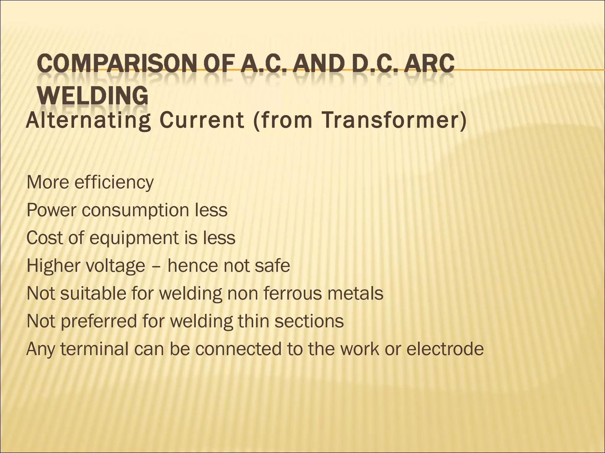 Alternating Current (from Transformer) More efficiency Power consumption less  Cost of equipment is less Higher voltage – hence not safe Not suitable for welding non ferrous metals Not preferred for welding thin sections Any terminal can be connected to the work or electrode 