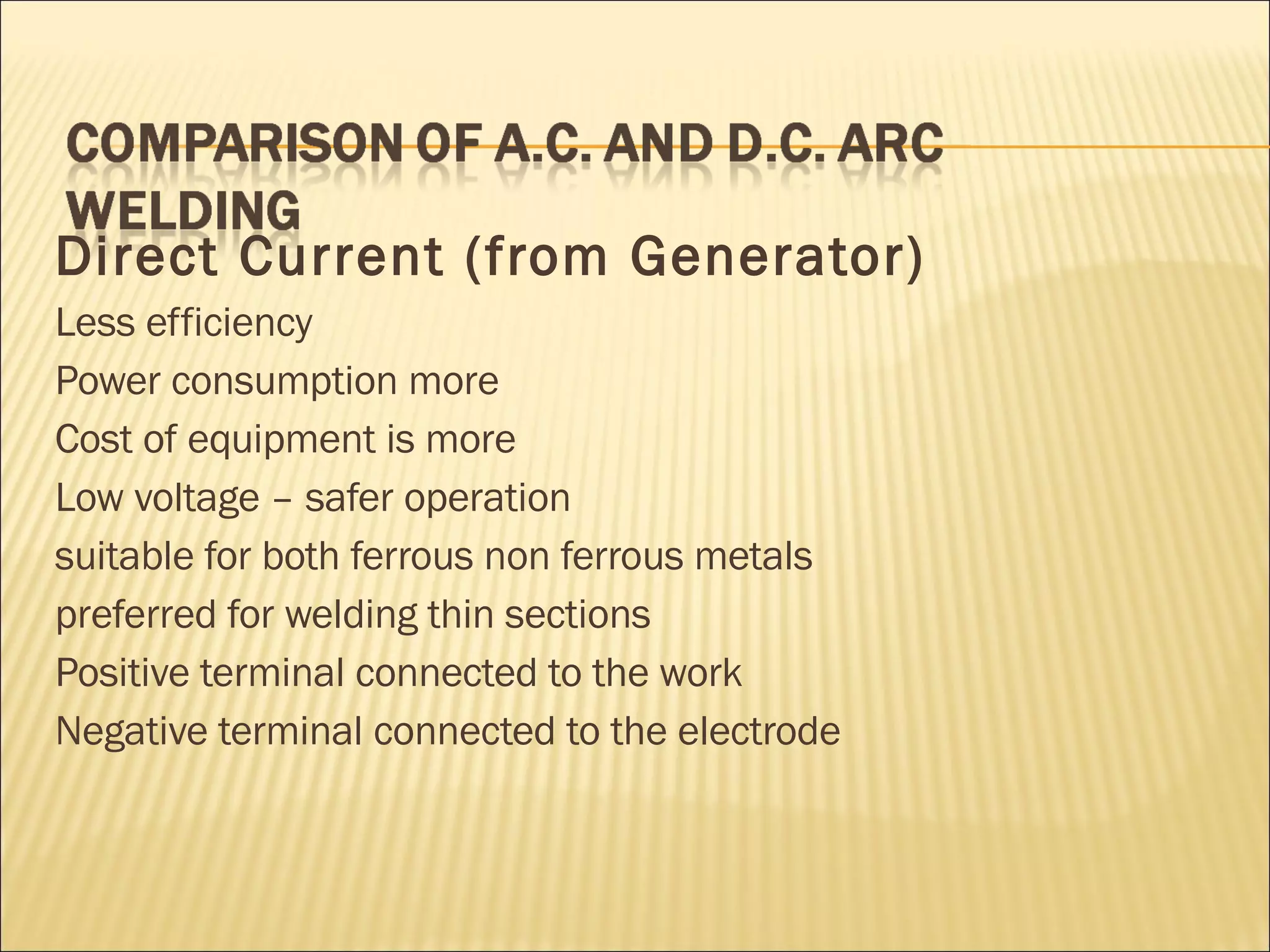 Direct Current (from Generator) Less efficiency Power consumption more Cost of equipment is more Low voltage – safer operation suitable for both ferrous non ferrous metals preferred for welding thin sections Positive terminal connected to the work Negative terminal connected to the electrode 