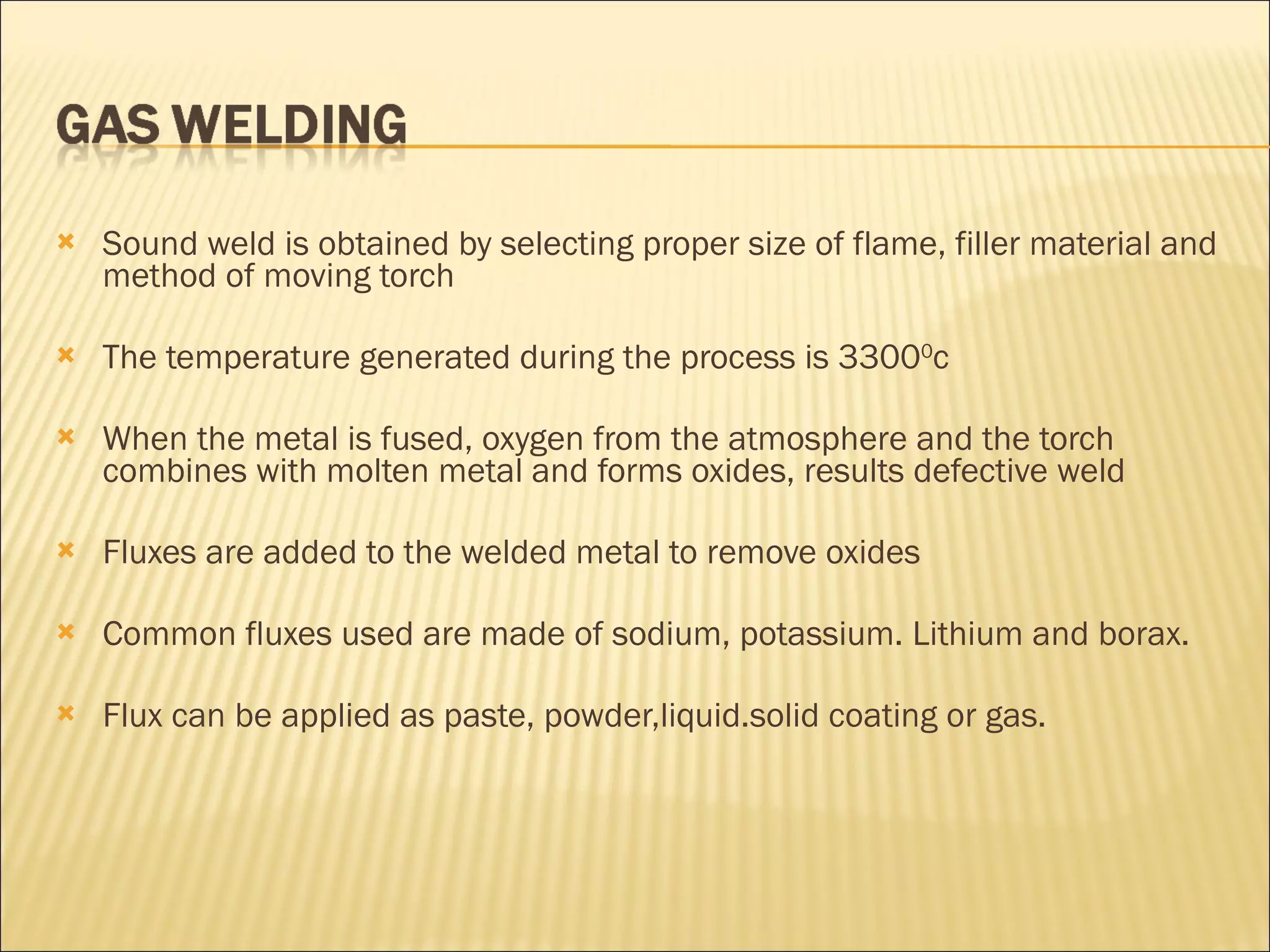 Sound weld is obtained by selecting proper size of flame, filler material and method of moving torch The temperature generated during the process is 3300 0 c When the metal is fused, oxygen from the atmosphere and the torch combines with molten metal and forms oxides, results defective weld Fluxes are added to the welded metal to remove oxides Common fluxes used are made of sodium, potassium. Lithium and borax.  Flux can be applied as paste, powder,liquid.solid coating or gas. 
