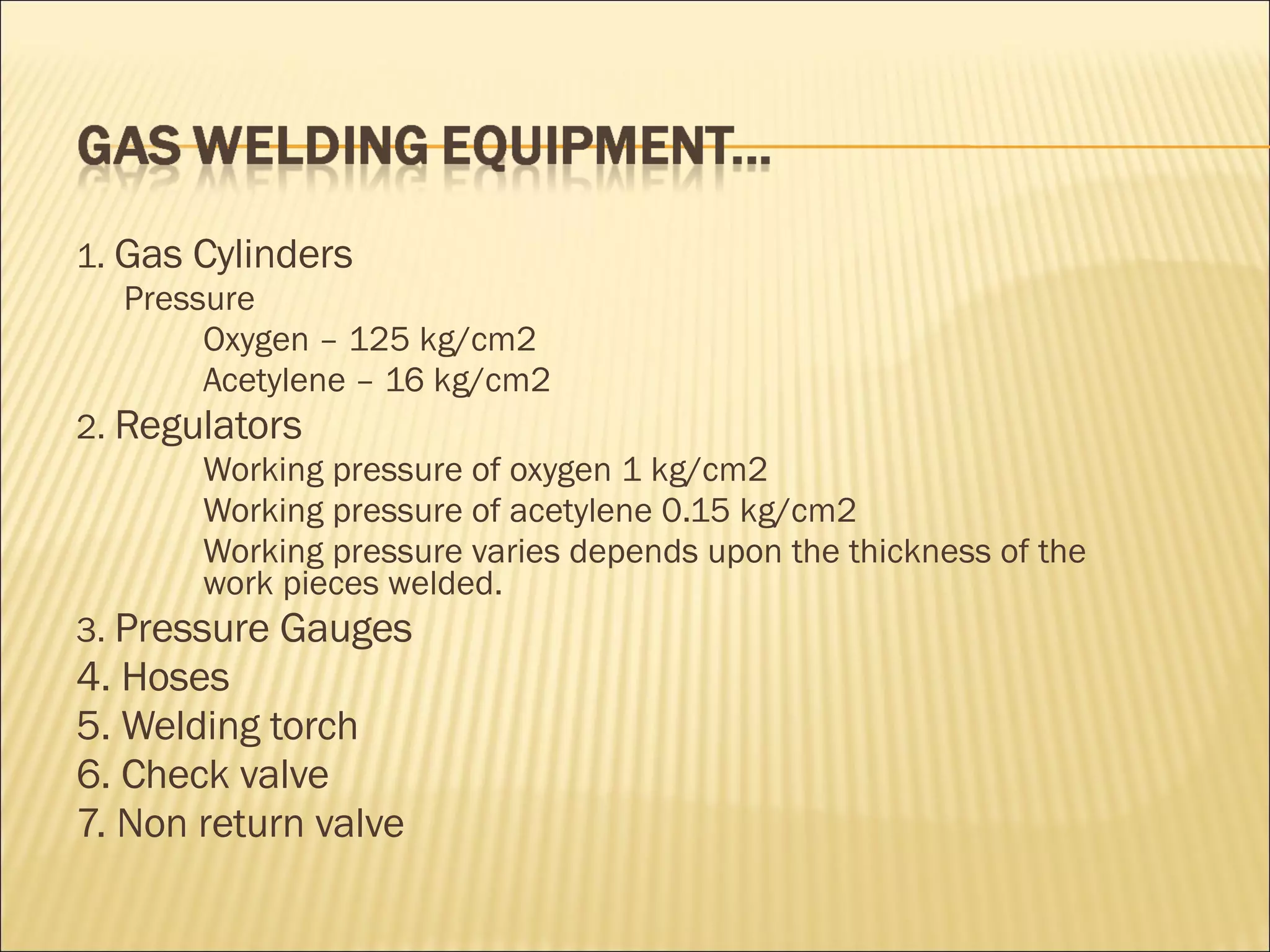 1.  Gas Cylinders Pressure Oxygen – 125 kg/cm2 Acetylene – 16 kg/cm2  2.  Regulators Working pressure of oxygen 1 kg/cm2 Working pressure of acetylene 0.15 kg/cm2  Working pressure varies depends upon the thickness of the  work pieces welded. 3.  Pressure Gauges 4. Hoses 5. Welding torch  6. Check valve 7. Non return valve 