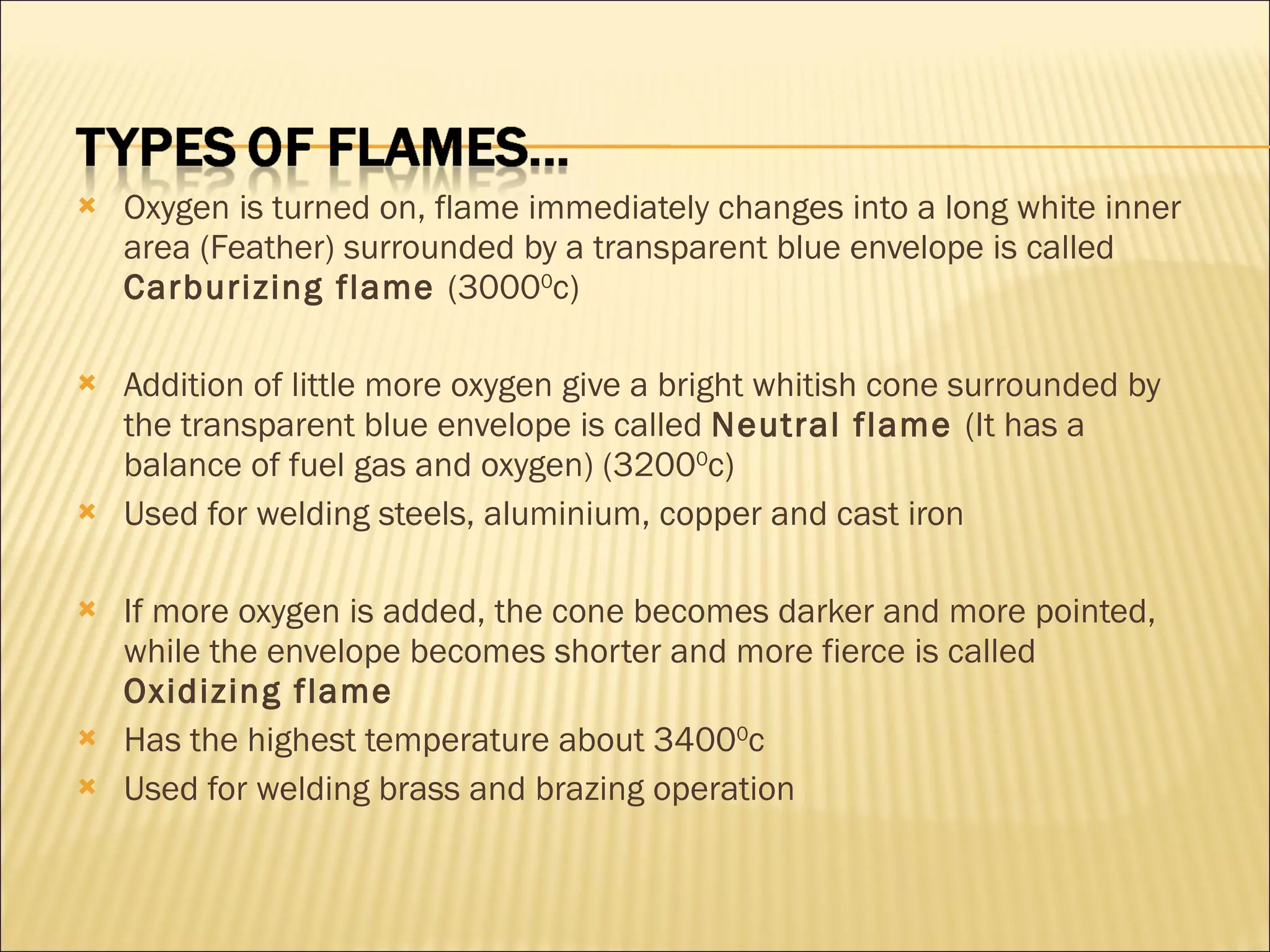 Oxygen is turned on, flame immediately changes into a long white inner area (Feather) surrounded by a transparent blue envelope is called  Carburizing flame  (3000 0 c) Addition of little more oxygen give a bright whitish cone surrounded by the transparent blue envelope is called  Neutral flame  (It has a balance of fuel gas and oxygen) (3200 0 c) Used for welding steels, aluminium, copper and cast iron If more oxygen is added, the cone becomes darker and more pointed, while the envelope becomes shorter and more fierce is called  Oxidizing flame Has the highest temperature about 3400 0 c Used for welding brass and brazing operation 