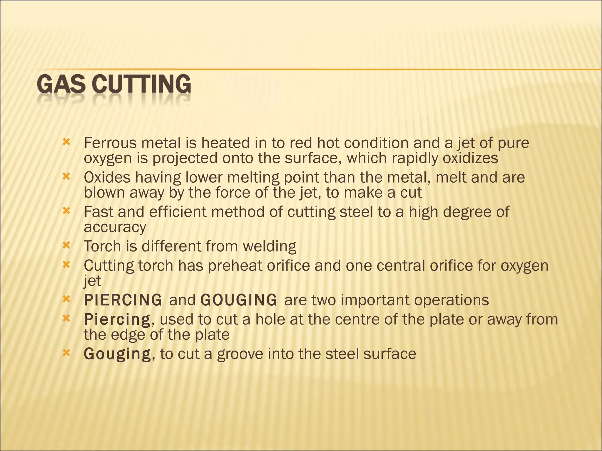 Ferrous metal is heated in to red hot condition and a jet of pure oxygen is projected onto the surface, which rapidly oxidizes Oxides having lower melting point than the metal, melt and are blown away by the force of the jet, to make a cut Fast and efficient method of cutting steel to a high degree of accuracy Torch is different from welding Cutting torch has preheat orifice and one central orifice for oxygen jet PIERCING  and  GOUGING  are two important operations Piercing , used to cut a hole at the centre of the plate or away from the edge of the plate Gouging , to cut a groove into the steel surface 