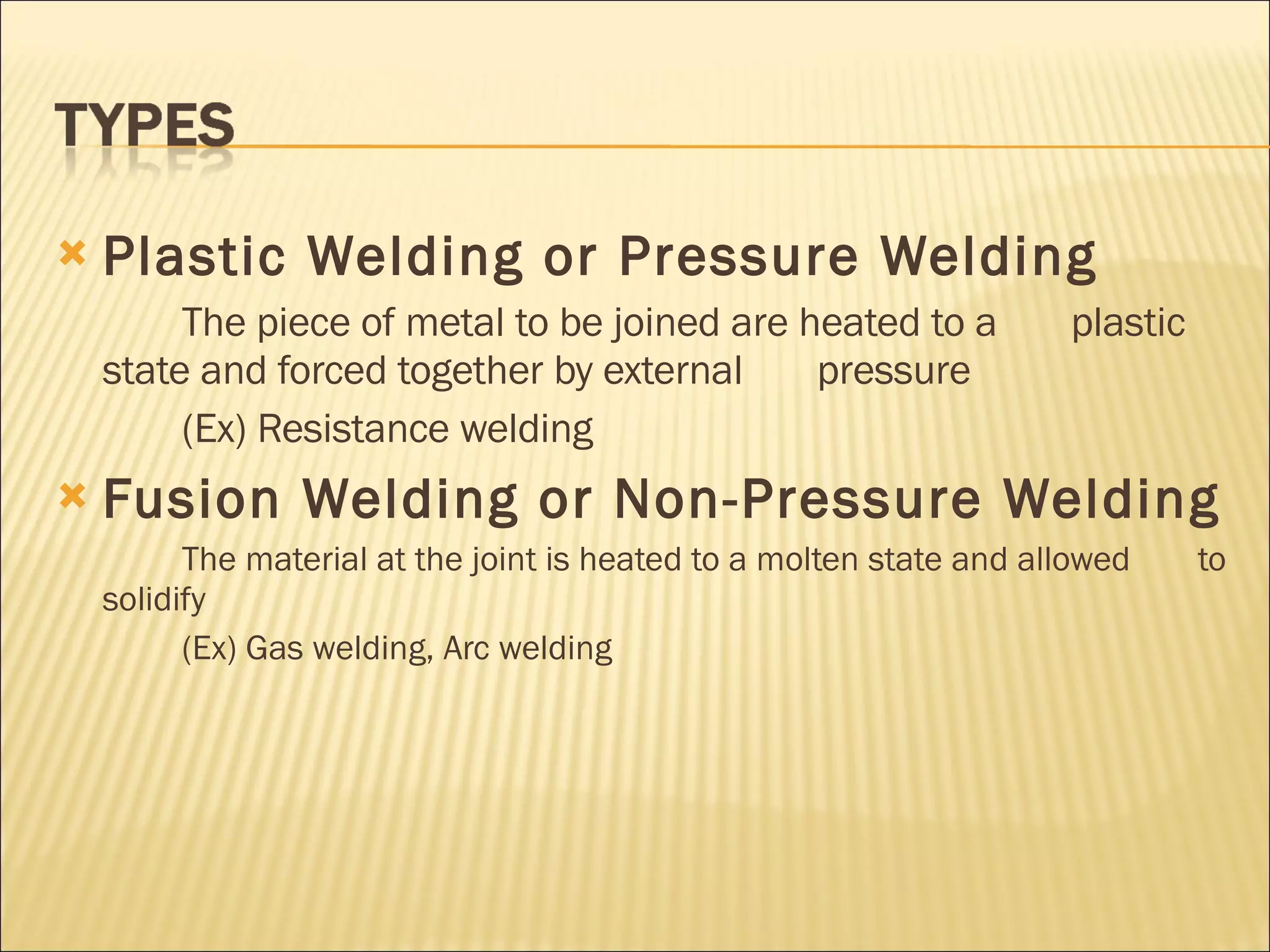 Plastic Welding or Pressure Welding The piece of metal to be joined are heated to a  plastic state and forced together by external  pressure (Ex) Resistance welding  Fusion Welding or Non-Pressure Welding The material at the joint is heated to a molten state and allowed  to solidify (Ex) Gas welding, Arc welding 