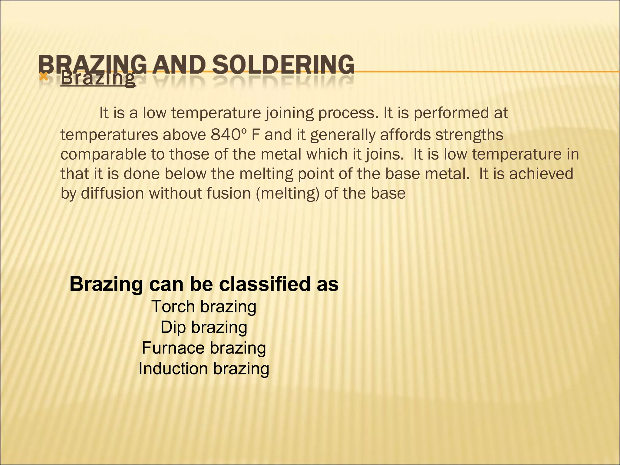 Brazing   It is a low temperature joining process. It is performed at temperatures above 840º F and it generally affords strengths comparable to those of the metal which it joins.  It is low temperature in that it is done below the melting point of the base metal.  It is achieved by diffusion without fusion (melting) of the base Brazing can be classified as Torch brazing Dip brazing Furnace brazing Induction brazing 