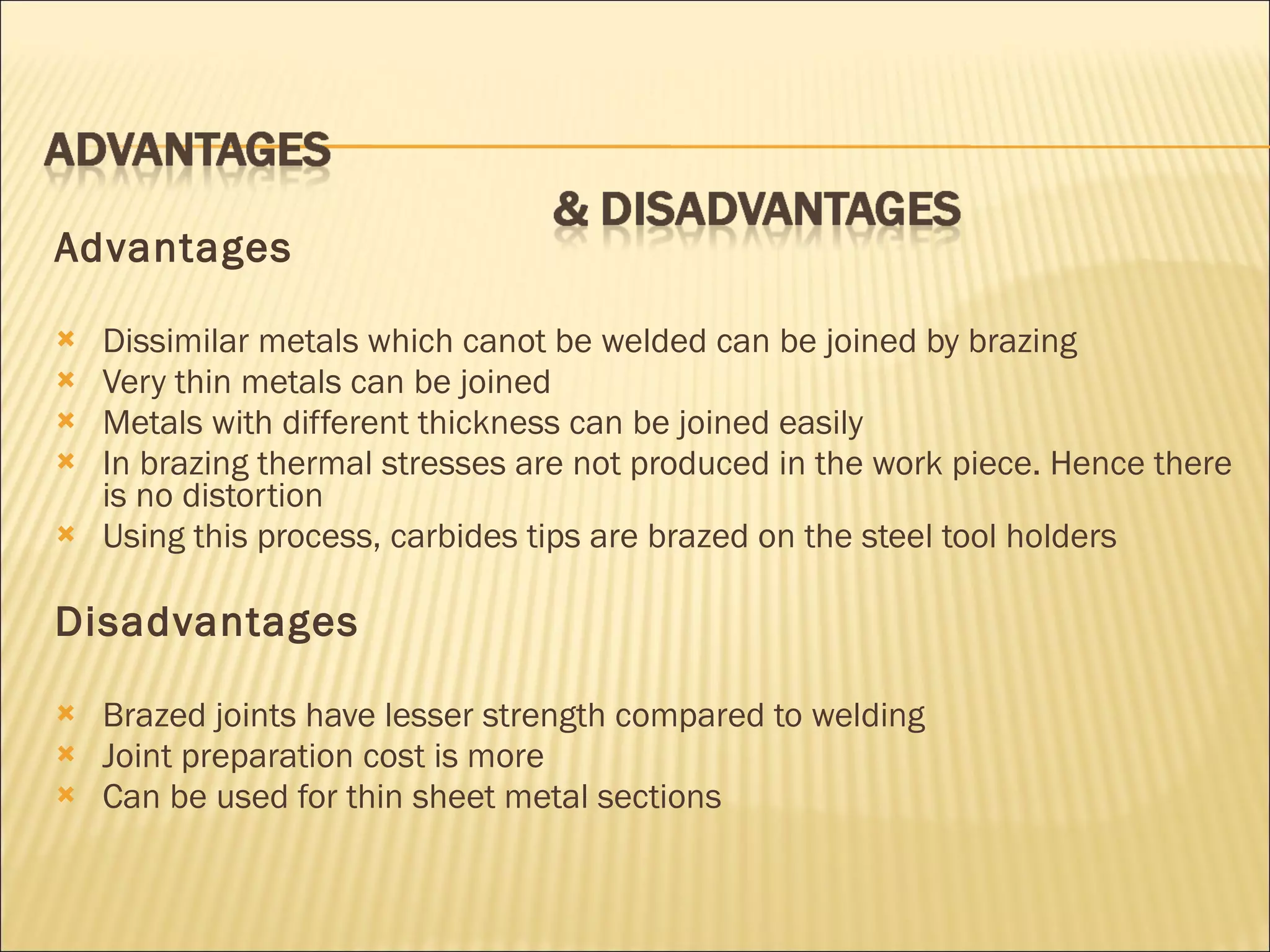 Advantages Dissimilar metals which canot be welded can be joined by brazing Very thin metals can be joined Metals with different thickness can be joined easily In brazing thermal stresses are not produced in the work piece. Hence there is no distortion Using this process, carbides tips are brazed on the steel tool holders Disadvantages Brazed joints have lesser strength compared to welding Joint preparation cost is more Can be used for thin sheet metal sections 