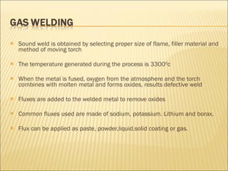 Sound weld is obtained by selecting proper size of flame, filler material and method of moving torch The temperature generated during the process is 3300 0 c When the metal is fused, oxygen from the atmosphere and the torch combines with molten metal and forms oxides, results defective weld Fluxes are added to the welded metal to remove oxides Common fluxes used are made of sodium, potassium. Lithium and borax.  Flux can be applied as paste, powder,liquid.solid coating or gas. 