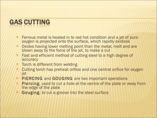 Ferrous metal is heated in to red hot condition and a jet of pure oxygen is projected onto the surface, which rapidly oxidizes Oxides having lower melting point than the metal, melt and are blown away by the force of the jet, to make a cut Fast and efficient method of cutting steel to a high degree of accuracy Torch is different from welding Cutting torch has preheat orifice and one central orifice for oxygen jet PIERCING  and  GOUGING  are two important operations Piercing , used to cut a hole at the centre of the plate or away from the edge of the plate Gouging , to cut a groove into the steel surface 