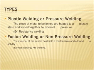 Plastic Welding or Pressure Welding The piece of metal to be joined are heated to a  plastic state and forced together by external  pressure (Ex) Resistance welding  Fusion Welding or Non-Pressure Welding The material at the joint is heated to a molten state and allowed  to solidify (Ex) Gas welding, Arc welding 