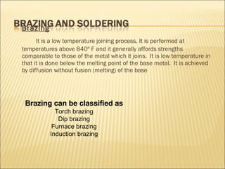 Brazing   It is a low temperature joining process. It is performed at temperatures above 840º F and it generally affords strengths comparable to those of the metal which it joins.  It is low temperature in that it is done below the melting point of the base metal.  It is achieved by diffusion without fusion (melting) of the base Brazing can be classified as Torch brazing Dip brazing Furnace brazing Induction brazing 