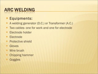 Equipments: A welding generator (D.C.) or Transformer (A.C.) Two cables- one for work and one for electrode Electrode holder Electrode  Protective shield Gloves  Wire brush Chipping hammer Goggles 