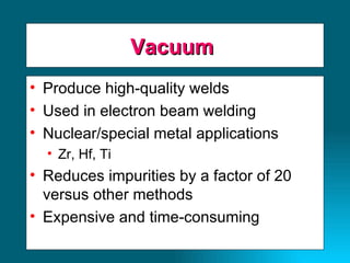Vacuum  Produce high-quality welds Used in electron beam welding Nuclear/special metal applications Zr, Hf, Ti Reduces impurities by a factor of 20 versus other methods Expensive and time-consuming 
