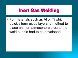 Inert Gas Welding For materials such as Al or Ti which quickly form oxide layers, a method to place an inert atmosphere around the weld puddle had to be developed 