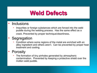 Weld Defects Inclusions Impurities or foreign substances which are forced into the weld puddle during the welding process.  Has the same effect as a crack. Prevented by proper technique/cleanliness . Segregation Condition where some regions of the metal are enriched with an alloy ingredient and others aren’t.  Can be prevented by proper heat treatment and cooling. Porosity The formation of tiny pinholes generated by atmospheric contamination.  Prevented by keeping a protective shield over the molten weld puddle. 