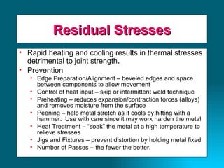 Residual Stresses Rapid heating and cooling results in thermal stresses detrimental to joint strength . Prevention Edge Preparation/Alignment – beveled edges and space between components to allow movement Control of heat input – skip or intermittent weld technique Preheating – reduces expansion/contraction forces (alloys) and removes moisture from the surface Peening – help metal stretch as it cools by hitting with a hammer.  Use with care since it may work harden the metal Heat Treatment – “soak” the metal at a high temperature to relieve stresses Jigs and Fixtures – prevent distortion by holding metal fixed Number of Passes – the fewer the better. 
