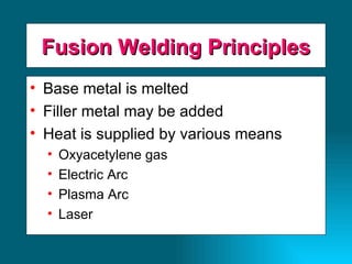 Fusion Welding Principles Base metal is melted Filler metal may be added Heat is supplied by various means Oxyacetylene gas Electric Arc Plasma Arc Laser 