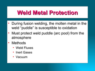 Weld Metal Protection During fusion welding, the molten metal in the weld “puddle” is susceptible to oxidation Must protect weld puddle (arc pool) from the atmosphere Methods Weld Fluxes Inert Gases Vacuum 