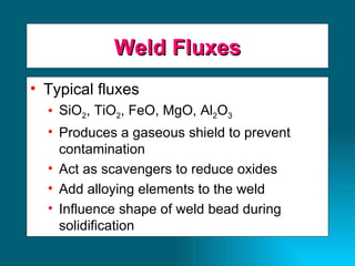 Weld Fluxes Typical fluxes SiO 2 , TiO 2 , FeO, MgO, Al 2 O 3 Produces a gaseous shield to prevent contamination Act as scavengers to reduce oxides Add alloying elements to the weld Influence shape of weld bead during solidification  