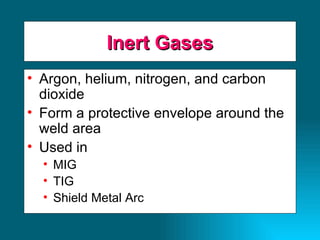 Inert Gases Argon, helium, nitrogen, and carbon dioxide Form a protective envelope around the weld area Used in MIG TIG Shield Metal Arc 