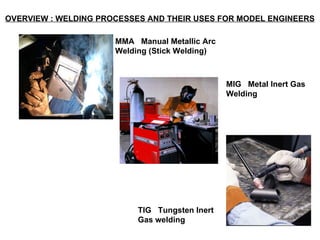 OVERVIEW : WELDING PROCESSES AND THEIR USES FOR MODEL ENGINEERS   MMA  Manual Metallic Arc Welding (Stick Welding)   MIG  Metal Inert Gas Welding TIG  Tungsten Inert Gas welding   