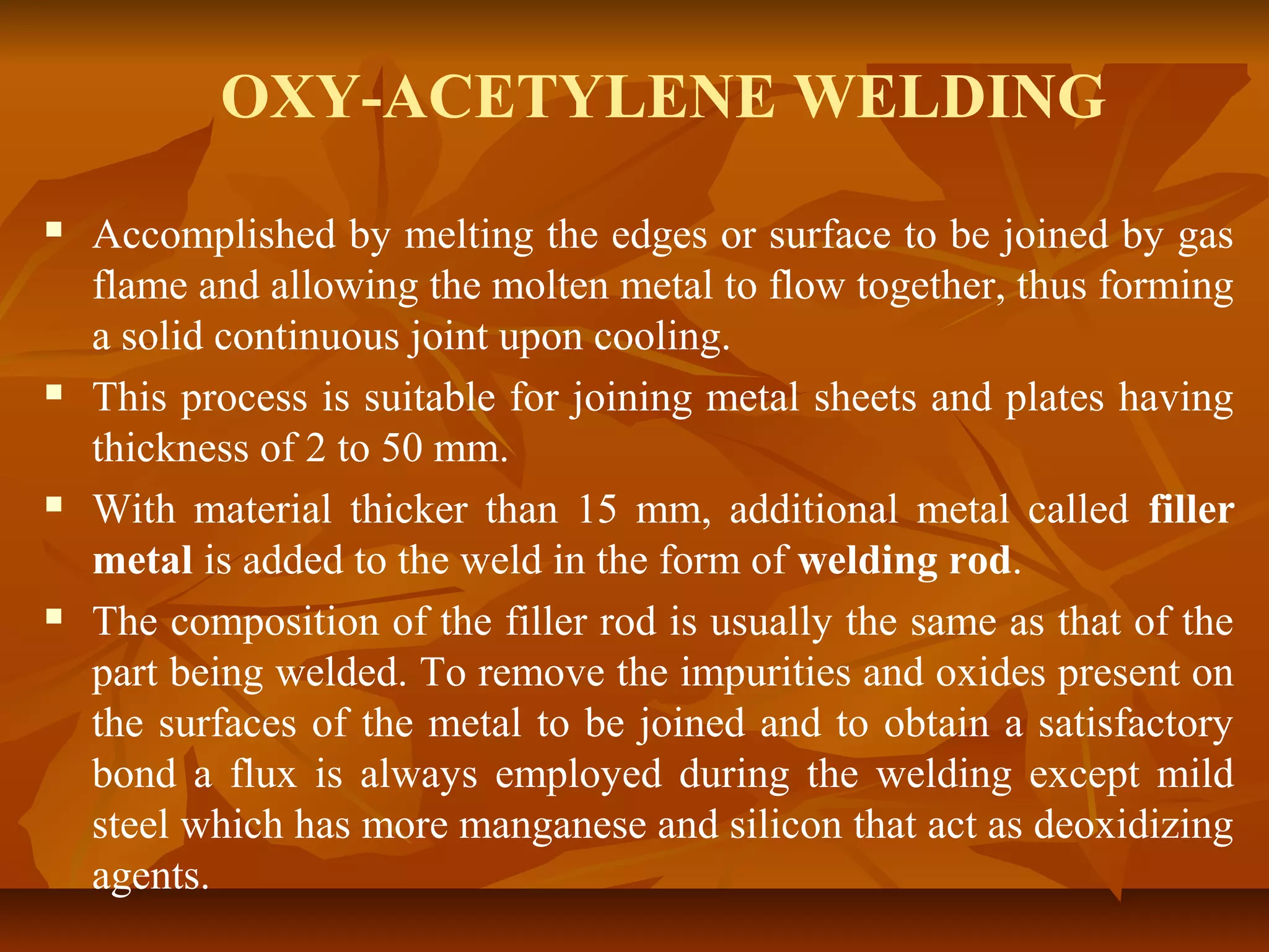 OXY-ACETYLENE WELDING








Accomplished by melting the edges or surface to be joined by gas
flame and allowing the molten metal to flow together, thus forming
a solid continuous joint upon cooling.
This process is suitable for joining metal sheets and plates having
thickness of 2 to 50 mm.
With material thicker than 15 mm, additional metal called filler
metal is added to the weld in the form of welding rod.
The composition of the filler rod is usually the same as that of the
part being welded. To remove the impurities and oxides present on
the surfaces of the metal to be joined and to obtain a satisfactory
bond a flux is always employed during the welding except mild
steel which has more manganese and silicon that act as deoxidizing
agents.

 