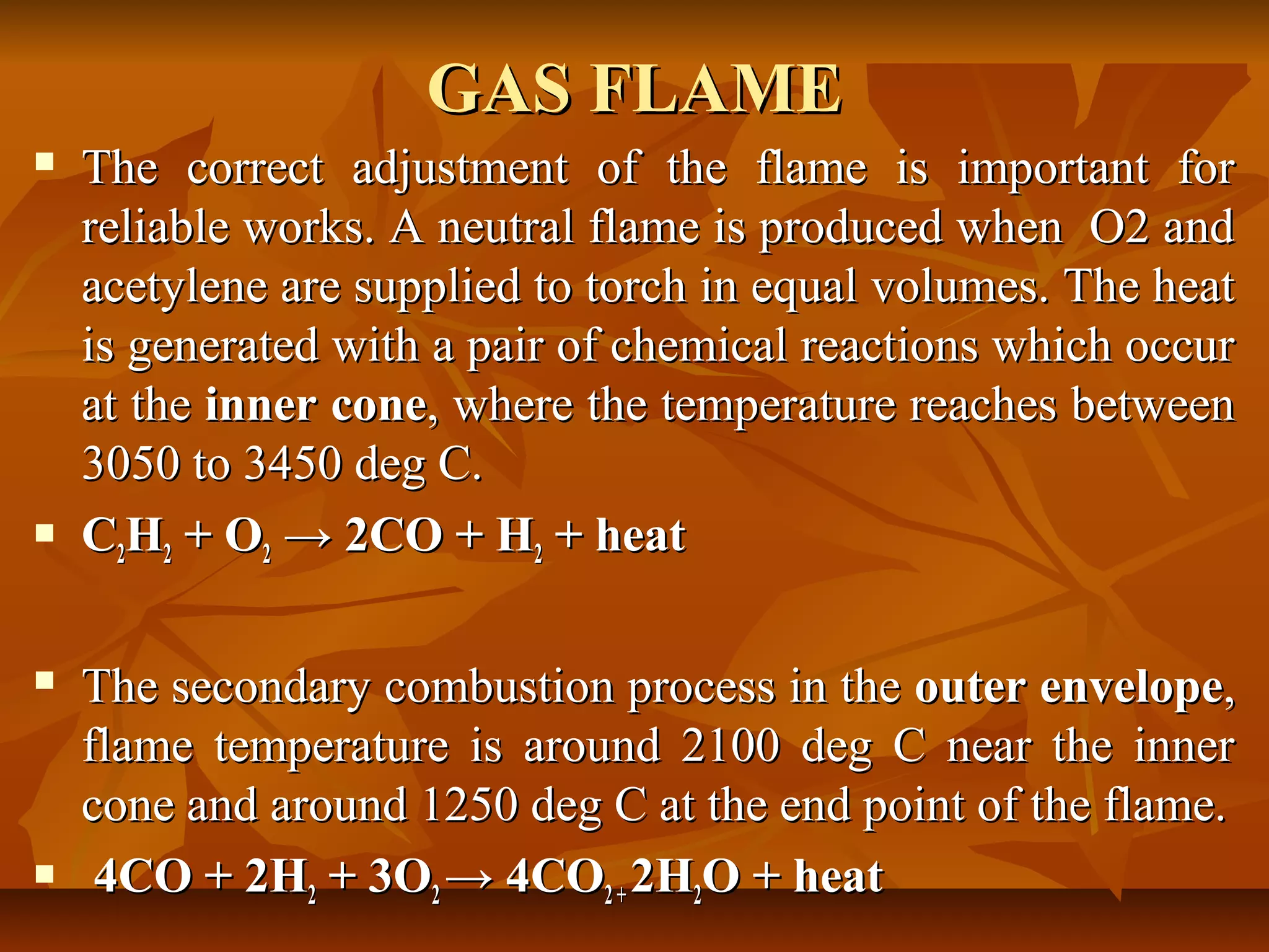 GAS FLAME








The correct adjustment of the flame is important for
reliable works. A neutral flame is produced when O2 and
acetylene are supplied to torch in equal volumes. The heat
is generated with a pair of chemical reactions which occur
at the inner cone, where the temperature reaches between
3050 to 3450 deg C.
C2H2 + O2 → 2CO + H2 + heat
The secondary combustion process in the outer envelope,
flame temperature is around 2100 deg C near the inner
cone and around 1250 deg C at the end point of the flame.
4CO + 2H2 + 3O2 → 4CO2 + 2H2O + heat

 