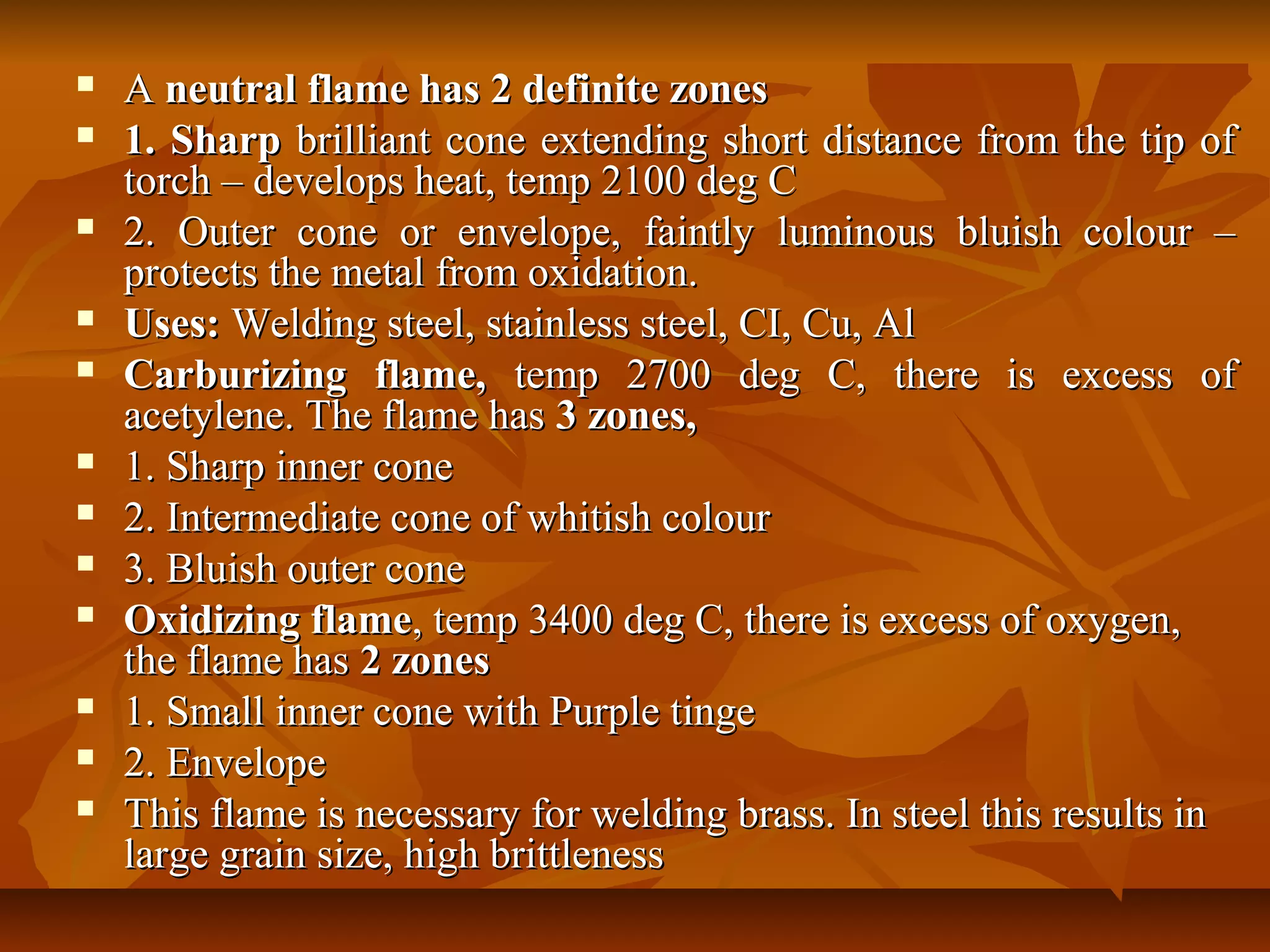 
















A neutral flame has 2 definite zones
1. Sharp brilliant cone extending short distance from the tip of
torch – develops heat, temp 2100 deg C
2. Outer cone or envelope, faintly luminous bluish colour –
protects the metal from oxidation.
Uses: Welding steel, stainless steel, CI, Cu, Al
Carburizing flame, temp 2700 deg C, there is excess of
acetylene. The flame has 3 zones,
1. Sharp inner cone
2. Intermediate cone of whitish colour
3. Bluish outer cone
Oxidizing flame, temp 3400 deg C, there is excess of oxygen,
the flame has 2 zones
1. Small inner cone with Purple tinge
2. Envelope
This flame is necessary for welding brass. In steel this results in
large grain size, high brittleness

 